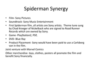 Spiderman Synergy
• Film- Sony Pictures
• Soundtrack- Sony Music Entertainment
• First Spiderman film, all artists are Sony artists. Theme tune sung
by Chad Kroeger of Nickelback who are signed to Road Runner
Records which are owned by Sony.
• Game- PlayStation2, PSP,
• DVD- Blue-Ray
• Product Placement- Sony would have been paid to use a Carlsberg
van in the film.
Joint venture with Marvel Comics
Other merchandise- toys, clothes, posters all promote the film and
benefit Sony financially.
 