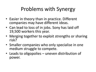 Problems with Synergy
• Easier in theory than in practice. Different
companies may have different ideas.
• Can lead to loss of in jobs. Sony has laid off
19,500 workers this year.
• Merging together to exploit strengths or sharing
risk?
• Smaller companies who only specialise in one
medium struggle to compete.
• Leads to oligopolies – uneven distribution of
power.
 