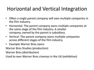 Horizontal and Vertical Integration
• Often a single parent company will own multiple companies in
the film industry.
• Horizontal- The parent company owns multiple companies at
the same stage of the film industry. A smaller
company, owned by the parent is subsidiary.
• Vertical- The parent company owns multiple companies
across different stages of the film industry.
• Example Warner Bros owns-
Warner Bros Studios (production)
Warner Bros (distribution)
Used to own Warner Bros cinemas in the UK (exhibition)
 