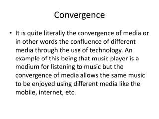 Convergence
• It is quite literally the convergence of media or
in other words the confluence of different
media through the use of technology. An
example of this being that music player is a
medium for listening to music but the
convergence of media allows the same music
to be enjoyed using different media like the
mobile, internet, etc.
 