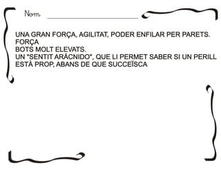 NomNom
UNA GRAN FORÇA, AGILITAT, PODER ENFILAR PER PARETS.
FORÇA
BOTS MOLT ELEVATS.
UN "SENTIT ARÁCNIDO", QUE LI PERMET SABER SI UN PERILL
ESTÀ PROP, ABANS DE QUE SUCCEÏSCA
UNA GRAN FORÇA, AGILITAT, PODER ENFILAR PER PARETS.
FORÇA
BOTS MOLT ELEVATS.
UN "SENTIT ARÁCNIDO", QUE LI PERMET SABER SI UN PERILL
ESTÀ PROP, ABANS DE QUE SUCCEÏSCA
 