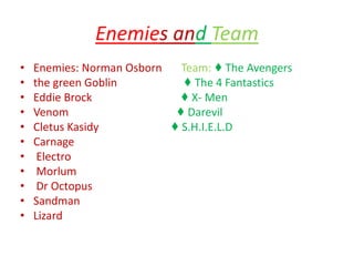 Enemies and Team
• Enemies: Norman Osborn Team: ♦ The Avengers
• the green Goblin ♦ The 4 Fantastics
• Eddie Brock ♦ X- Men
• Venom ♦ Darevil
• Cletus Kasidy ♦ S.H.I.E.L.D
• Carnage
• Electro
• Morlum
• Dr Octopus
• Sandman
• Lizard
 