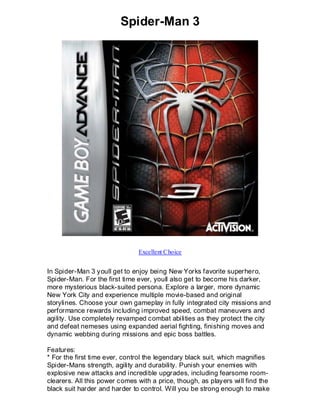 Spider-Man 3




                               Excellent Choice


In Spider-Man 3 youll get to enjoy being New Yorks favorite superhero,
Spider-Man. For the first time ever, youll also get to become his darker,
more mysterious black-suited persona. Explore a larger, more dynamic
New York City and experience multiple movie-based and original
storylines. Choose your own gameplay in fully integrated city missions and
performance rewards including improved speed, combat maneuvers and
agility. Use completely revamped combat abilities as they protect the city
and defeat nemeses using expanded aerial fighting, finishing moves and
dynamic webbing during missions and epic boss battles.

Features:
* For the first time ever, control the legendary black suit, which magnifies
Spider-Mans strength, agility and durability. Punish your enemies with
explosive new attacks and incredible upgrades, including fearsome room-
clearers. All this power comes with a price, though, as players will find the
black suit harder and harder to control. Will you be strong enough to make
 