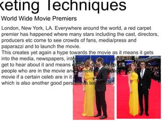 keting Techniques
World Wide Movie Premiers
London, New York, LA. Everywhere around the world, a red carpet
premier has happened where many stars including the cast, directors,
producers etc come to see crowds of fans, media/press and
paparazzi and to launch the movie.
This creates yet again a hype towards the movie as it means it gets
into the media, newspapers, internet etc and it means more people
get to hear about it and means more people will go see it. It shows
people who are in the movie and sometimes people will go see a
movie if a certain celeb are in it
which is also another good persuasive technique.
 