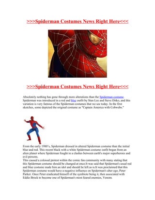 >>>Spiderman Costumes News Right Here<<<




   >>>Spiderman Costumes News Right Here<<<
Absolutely nothing has gone through more alterations than the Spiderman costume.
Spiderman was introduced in a red and blue outfit by Stan Lee and Steve Ditko, and this
variation is very famous of the Spiderman costumes that we see today. In the first
sketches, some depicted the original costume as "Captain America with Cobwebs."




From the early 1980’s, Spiderman dressed in altered Spiderman costume than the initial
blue and red. This recent black with a white Spiderman costume outfit began from an
alien planet where Spiderman fought in a clashes between earth's major superheroes and
evil persons.
This caused a colossal protest within the comic fan community with many stating that
this Spiderman costume should be changed at once.It was said that Spiderman's usual red
and blue costume made him an idol and should be left as is.It was proclaimed that this
Spiderman costume would have a negative influence on Spiderman's alter ego, Peter
Parker. Once Peter eradicated himself of the symbiote being it, then associated with
Eddie Brock to become one of Spiderman's most feared enemies, Venom.
 