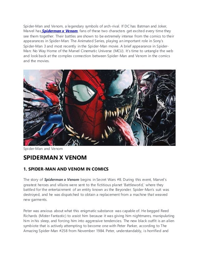 Spider-Man and Venom, a legendary symbols of arch-rival. If DC has Batman and Joker,
Marvel has Spiderman x Venom, fans of these two characters get excited every time they
see them together. Their battles are shown to be extremely intense from the comics to their
appearances in Spider-Man: The Animated Series, playing an important role in Sony’s
Spider-Man 3 and most recently in the Spider-Man movie. A brief appearance in Spider-
Man: No Way Home of the Marvel Cinematic Universe (MCU). It’s time to untangle the web
and look back at the complex connection between Spider-Man and Venom in the comics
and the movies.
Spider-Man and Venom
SPIDERMAN X VENOM
1. SPIDER-MAN AND VENOM IN COMICS
The story of Spiderman x Venom begins in Secret Wars #8. During this event, Marvel’s
greatest heroes and villains were sent to the fictitious planet ‘Battleworld,’ where they
battled for the entertainment of an entity known as the Beyonder. Spider-Man’s suit was
destroyed, and he was dispatched to obtain a replacement from a machine that weaved
new garments.
Peter was anxious about what this enigmatic substance was capable of. He begged Reed
Richards (Mister Fantastic) to assist him because it was giving him nightmares, manipulating
him in his sleep, and forcing him into aggressive tendencies. The new black outfit is an alien
symbiote that is actively attempting to become one with Peter Parker, according to The
Amazing Spider-Man #258 from November 1984. Peter, understandably, is horrified and
 