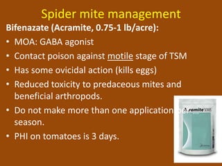 Spider mite management
Bifenazate (Acramite, 0.75-1 lb/acre):
• MOA: GABA agonist
• Contact poison against motile stage of TSM
• Has some ovicidal action (kills eggs)
• Reduced toxicity to predaceous mites and
  beneficial arthropods.
• Do not make more than one application per
  season.
• PHI on tomatoes is 3 days.
 