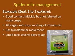 Spider mite management
Etoxazole (Zeal, 2 to 3 oz/acre):
• Good contact miticide but not labeled on
  many crops
• Kills eggs and stops molting of immatures
• Has translaminar movement
• Could take several days to act
 
