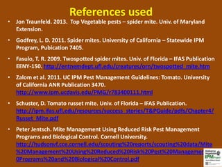 References used
• Jon Traunfeld. 2013. Top Vegetable pests – spider mite. Univ. of Maryland
  Extension.
• Godfrey, L. D. 2011. Spider mites. University of California – Statewide IPM
  Program, Pubication 7405.
• Fasulo, T. R. 2009. Twospotted spider mites. Univ. of Florida – IFAS Publication
  EENY-150. http://entnemdept.ufl.edu/creatures/orn/twospotted_mite.htm
• Zalom et al. 2011. UC IPM Pest Management Guidelines: Tomato. University
  of California ANR Publication 3470.
  http://www.ipm.ucdavis.edu/PMG/r783400111.html
• Schuster, D. Tomato russet mite. Univ. of Florida – IFAS Publication.
  http://ipm.ifas.ufl.edu/resources/success_stories/T&PGuide/pdfs/Chapter4/
  Russet_Mite.pdf
• Peter Jentsch. Mite Management Using Reduced Risk Pest Management
  Programs and Biological Control. Cornell University.
  http://hudsonvf.cce.cornell.edu/scouting%20reports/scouting%20data/Mite
  %20Management%20Using%20Reduced%20Risk%20Pest%20Management%2
  0Programs%20and%20Biological%20Control.pdf
 