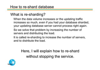 How to re-shard database

What is re-sharding?
 When the data volume increases or the updating traffic
 increases so much, even if you had your database sharded,
 your updating database server cannot process right again.
 So we solve that problem by increasing the number of
 servers and distributing the load.
 It is called re-sharding to increase the number of servers,
 and to distribute the load.


      Here, I will explain how to re-shard
        without stopping the service.
 