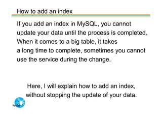 How to add an index

If you add an index in MySQL, you cannot
update your data until the process is completed.
When it comes to a big table, it takes
a long time to complete, sometimes you cannot
use the service during the change.



   Here, I will explain how to add an index,
   without stopping the update of your data.
 