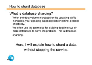 How to shard database

What is database sharding?
 When the data volume increases or the updating traffic
 increases, your updating database server cannot process
 effectively.
 We often use the technique for dividing data into two or
 more databases to solve the problem. This is database
 sharding.


   Here, I will explain how to shard a data,
        without stopping the service.
 