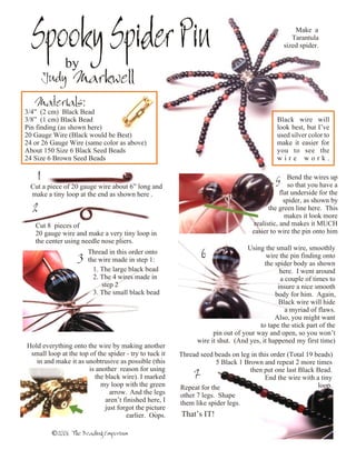 Spooky Spider Pin
            A by
                                                                                                   Make a
                                                                                                  Tarantula
                                                                                               sized spider.



          Judy Markwell
     Materials:
3/4” (2 cm) Black Bead
3/8” (1 cm) Black Bead                                                                      Black wire will
Pin finding (as shown here)                                                                 look best, but I’ve
20 Gauge Wire (Black would be Best)                                                         used silver color to
24 or 26 Gauge Wire (same color as above)                                                   make it easier for
About 150 Size 6 Black Seed Beads                                                           you to see the
24 Size 6 Brown Seed Beads                                                                  wire work.

      1                                                                                    5     Bend the wires up
    Cut a piece of 20 gauge wire about 6” long and                                               so that you have a
    make a tiny loop at the end as shown here .                                               flat underside for the
                                                                                                spider, as shown by
    2                                                                                    the green line here. This
                                                                                                makes it look more
     Cut 8 pieces of                                                               realistic, and makes it MUCH
     20 gauge wire and make a very tiny loop in                                   easier to wire the pin onto him
     the center using needle nose pliers.
                                                                                 Using the small wire, smoothly
                        Thread in this order onto                6                      wire the pin finding onto
                    3   the wire made in step 1:
                                                                                       the spider body as shown
                          1. The large black bead                                            here. I went around
                          2. The 4 wires made in                                             a couple of times to
                             step 2                                                         insure a nice smooth
                          3. The small black bead                                          body for him. Again,
                                                                                            Black wire will hide
                                                                                               a myriad of flaws.
                                                                                           Also, you might want
                                                                                     to tape the stick part of the
                                                                    pin out of your way and open, so you won’t
                                                              wire it shut. (And yes, it happened my first time)
Hold everything onto the wire by making another
 small loop at the top of the spider - try to tuck it   Thread seed beads on leg in this order (Total 19 beads)
   in and make it as unobtrusive as possible (this                   5 Black 1 Brown and repeat 2 more times
                       is another reason for using                               then put one last Black Bead.
4                        the black wire). I marked           7                        End the wire with a tiny
                           my loop with the green       Repeat for the                                    loop.
                               arrow. And the legs      other 7 legs. Shape
                             aren’t finished here, I    them like spider legs.
                             just forgot the picture
                                                .
                                     earlier. Oops.     That’s IT!

           ©2006 The Beading Emporium
 