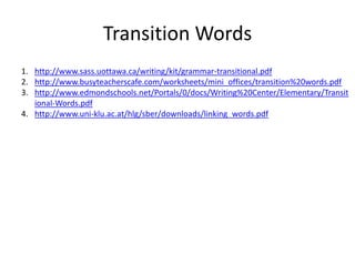 Transition Words
1. http://www.sass.uottawa.ca/writing/kit/grammar-transitional.pdf
2. http://www.busyteacherscafe.com/worksheets/mini_offices/transition%20words.pdf
3. http://www.edmondschools.net/Portals/0/docs/Writing%20Center/Elementary/Transit
ional-Words.pdf
4. http://www.uni-klu.ac.at/hlg/sber/downloads/linking_words.pdf
 