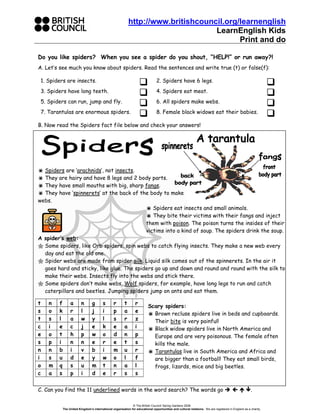 http://www.britishcouncil.org/learnenglish
LearnEnglish Kids
Print and do
© The British Council/ Spring Gardens 2006
The United Kingdom’s international organisation for educational opportunities and cultural relations. We are registered in England as a charity.
Do you like spiders? When you see a spider do you shout, “HELP!” or run away?!
A. Let’s see much you know about spiders. Read the sentences and write true (t) or false(f):
1. Spiders are insects. 2. Spiders have 6 legs.
3. Spiders have long teeth. 4. Spiders eat meat.
5. Spiders can run, jump and fly. 6. All spiders make webs.
7. Tarantulas are enormous spiders. 8. Female black widows eat their babies.
B. Now read the Spiders fact file below and check your answers!
Spiders are ‘arachnids’, not insects.
They are hairy and have 8 legs and 2 body parts.
They have small mouths with big, sharp fangs.
They have ‘spinnerets’ at the back of the body to make
webs.
Spiders eat insects and small animals.
They bite their victims with their fangs and inject
them with poison. The poison turns the insides of their
victims into a kind of soup. The spiders drink the soup.
A spider’s web:
Some spiders, like Orb spiders, spin webs to catch flying insects. They make a new web every
day and eat the old one.
Spider webs are made from spider silk. Liquid silk comes out of the spinnerets. In the air it
goes hard and sticky, like glue. The spiders go up and down and round and round with the silk to
make their webs. Insects fly into the webs and stick there.
Some spiders don’t make webs. Wolf spiders, for example, have long legs to run and catch
caterpillars and beetles. Jumping spiders jump on ants and eat them.
Scary spiders:
Brown recluse spiders live in beds and cupboards.
Their bite is very painful!
Black widow spiders live in North America and
Europe and are very poisonous. The female often
kills the male.
Tarantulas live in South America and Africa and
are bigger than a football! They eat small birds,
frogs, lizards, mice and big beetles.
C. Can you find the 11 underlined words in the word search? The words go .
t n f a n g s r t r
s o k r l j i p a e
t s l a w y l s r z
c i e c j e k e a i
e o t h p w o d n p
s p i n n e r e t s
n n b i v b i m u r
i s u d e y w o l f
o m q s u m t n a l
c a s p i d e r s s
 