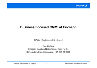 Ben Linders, Ericsson EuroLab
Netherlands
1SPIder, September 25, Utrecht
Business Focused CMMI at Ericsson
SPIder, September 25, Utrecht
Ben Linders
Ericsson EuroLab Netherlands, Rijen (N.B.)
Ben.Linders@eln.ericsson.se, +31 161 24 9885
 