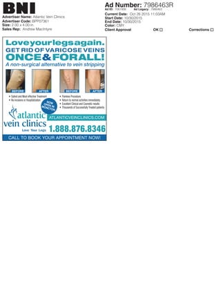 Advertiser Name: Atlantic Vein Clinics
Current Date: Oct 26 2015 11:03AM
Start Date: 10/30/2015
End Date: 10/30/2015
Color: CMY
Client Approval	 OK	 Corrections
Advertiser Code: BPP07361
Size: 2.00 x 4.00 in.
Sales Rep: Andrew MacIntyre
Ad Number: 7986463R
BNI Ad ID: 7081906 Ad Legacy: 7986463
atlanticveinclinics.com
Loveyourlegsagain.
GET RID OF VARICOSE VEINS
ONCE&FORALL!
A non-surgical alternative to vein stripping
• Safest and Most effective Treatment
• No Incisions or Hospitalization
• Painless Procedure
• Return to normal activities immediately
• Excellent Clinical and Cosmetic results
• Thousands of Successfully Treated patients
call to book your appointment now!
1.888.876.8346
BEFORE BEFOREAFTER AFTER
NOwOpEN iNMONcTON
 