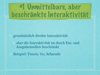 #1 Unmittelbare, aber
beschränkte Interaktivität

grundsätzlich direkte Interaktivität

 aber die Interaktivität ist durch Ein- und
 Ausgabemedien beschränkt

Beispiel: Tennis, Go, Scharade
 