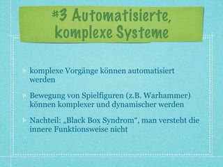 #3 Automatisierte,
      komplexe Systeme

komplexe Vorgänge können automatisiert
werden

Bewegung von Spielfiguren (z.B. Warhammer)
können komplexer und dynamischer werden

Nachteil: „Black Box Syndrom“, man versteht die
innere Funktionsweise nicht
 