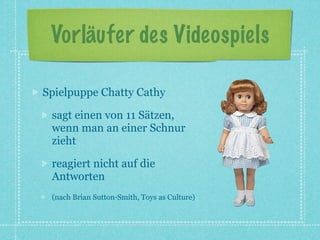Vorläufer des Videospiels

Spielpuppe Chatty Cathy

 sagt einen von 11 Sätzen,
 wenn man an einer Schnur
 zieht

 reagiert nicht auf die
 Antworten
 (nach Brian Sutton‐Smith, Toys as Culture)
 