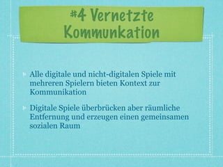 #4 Vernetzte
          Kommunkation

Alle digitale und nicht-digitalen Spiele mit
mehreren Spielern bieten Kontext zur
Kommunikation

Digitale Spiele überbrücken aber räumliche
Entfernung und erzeugen einen gemeinsamen
sozialen Raum
 