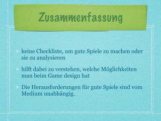 Zusammenfassung

keine Checkliste, um gute Spiele zu machen oder
sie zu analysieren

hilft dabei zu verstehen, welche Möglichkeiten
man beim Game design hat

Die Herausforderungen für gute Spiele sind vom
Medium unabhängig.
 