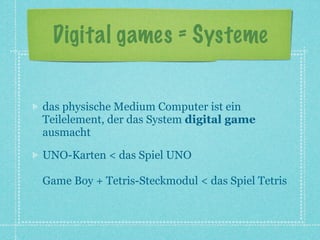 Digital games = Systeme


das physische Medium Computer ist ein
Teilelement, der das System digital game
ausmacht

UNO-Karten < das Spiel UNO

Game Boy + Tetris-Steckmodul < das Spiel Tetris
 