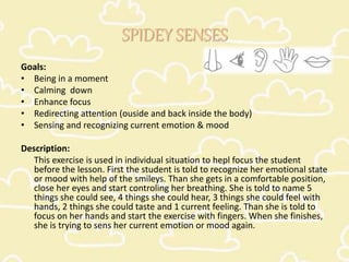 SPIDEY SENSES
Goals:
• Being in a moment
• Calming down
• Enhance focus
• Redirecting attention (ouside and back inside the body)
• Sensing and recognizing current emotion & mood
Description:
This exercise is used in individual situation to hepl focus the student
before the lesson. First the student is told to recognize her emotional state
or mood with help of the smileys. Than she gets in a comfortable position,
close her eyes and start controling her breathing. She is told to name 5
things she could see, 4 things she could hear, 3 things she could feel with
hands, 2 things she could taste and 1 current feeling. Than she is told to
focus on her hands and start the exercise with fingers. When she finishes,
she is trying to sens her current emotion or mood again.
 