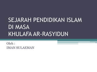 SEJARAH PENDIDIKAN ISLAM
DI MASA
KHULAFA AR-RASYIDUN
Oleh :
IMAN SULAEMAN
 