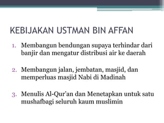 KEBIJAKAN USTMAN BIN AFFAN
1. Membangun bendungan supaya terhindar dari
banjir dan mengatur distribusi air ke daerah
2. Membangun jalan, jembatan, masjid, dan
memperluas masjid Nabi di Madinah
3. Menulis Al-Qur‟an dan Menetapkan untuk satu
mushafbagi seluruh kaum muslimin
 
