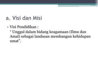 a. Visi dan Misi
• Visi Pendidikan :
“ Unggul dalam bidang keagamaan (Ilmu dan
Amal) sebagai landasan membangun kehidupan
umat”.
 