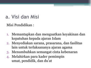 a. Visi dan Misi
Misi Pendidikan :
1. Memantapkan dan menguatkan keyakinan dan
kepatuhan kepada ajaran Islam
2. Menyediakan sarana, prasarana, dan fasilitas
lain untuk terlaksananya ajaran agama
3. Menumbuhkan semangat cinta kebenaran
4. Melahirkan para kader pemimpin
umat, pendidik, dan du‟at
 