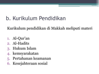 b. Kurikulum Pendidikan
Kurikulum pendidikan di Makkah meliputi materi
1. Al-Qur‟an
2. Al-Hadits
3. Hukum Islam
4. kemsyarakatan
5. Pertahanan keamanan
6. Kesejahteraan sosial
 