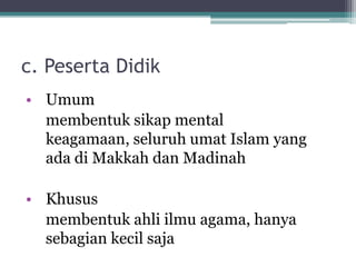c. Peserta Didik
• Umum
membentuk sikap mental
keagamaan, seluruh umat Islam yang
ada di Makkah dan Madinah
• Khusus
membentuk ahli ilmu agama, hanya
sebagian kecil saja
 