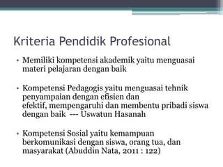 Kriteria Pendidik Profesional
• Memiliki kompetensi akademik yaitu menguasai
materi pelajaran dengan baik
• Kompetensi Pedagogis yaitu menguasai tehnik
penyampaian dengan efisien dan
efektif, mempengaruhi dan membentu pribadi siswa
dengan baik --- Uswatun Hasanah
• Kompetensi Sosial yaitu kemampuan
berkomunikasi dengan siswa, orang tua, dan
masyarakat (Abuddin Nata, 2011 : 122)
 