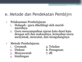 e. Metode dan Pendekatan Pembljrn
• Pelaksanaan Pembelajaran
1. Halaqah : guru dikelilingi oleh murid-
muridnya
2. Guru menyampaikan ajaran kata demi kata
dengan arti dan maksudnya, kemudian siswa
menyimak, mencatat, dan mengulanginya
• Metode Pembelajaran
1. Ceramah 5. Teladan
2. Diskusi 6. Penugasan
3. Musyawarah 7. dll
4. bimbingan
 