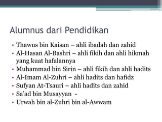 Alumnus dari Pendidikan
• Thawus bin Kaisan – ahli ibadah dan zahid
• Al-Hasan Al-Bashri – ahli fikih dan ahli hikmah
yang kuat hafalannya
• Muhammad bin Sirin – ahli fikih dan ahli hadits
• Al-Imam Al-Zuhri – ahli hadits dan hafidz
• Sufyan At-Tsauri – ahli hadits dan zahid
• Sa‟ad bin Musayyan -
• Urwah bin al-Zuhri bin al-Awwam
 