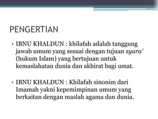 PENGERTIAN
• IBNU KHALDUN : khilafah adalah tanggung
jawab umum yang sesuai dengan tujuan syara’
(hukum Islam) yang bertujuan untuk
kemaslahatan dunia dan akhirat bagi umat.
• IBNU KHALDUN : Khilafah sinonim dari
Imamah yakni kepemimpinan umum yang
berkaitan dengan maslah agama dan dunia.
 