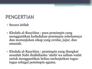 PENGERTIAN
• Secara istilah
• Khulafa al-Rasyidun : para pemimpin yang
menggantikan kedudukan pemimpin sebelumnya
dan menunjukan sikap yang cerdas, jujur, dan
amanah.
• Khulafa al-Rasyidun : pemimpin yang diangkat
sesudah Nabi shallallaahu „alaihi wa sallam wafat
untuk menggantikan beliau melanjutkan tugas-
tugas sebagai pemimpin agama.
 