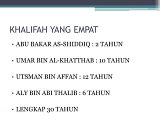 KHALIFAH YANG EMPAT
• ABU BAKAR AS-SHIDDIQ : 2 TAHUN
• UMAR BIN AL-KHATTHAB : 10 TAHUN
• UTSMAN BIN AFFAN : 12 TAHUN
• ALY BIN ABI THALIB : 6 TAHUN
• LENGKAP 30 TAHUN
 