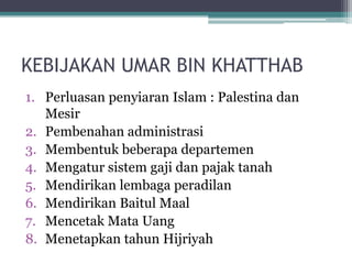 KEBIJAKAN UMAR BIN KHATTHAB
1. Perluasan penyiaran Islam : Palestina dan
Mesir
2. Pembenahan administrasi
3. Membentuk beberapa departemen
4. Mengatur sistem gaji dan pajak tanah
5. Mendirikan lembaga peradilan
6. Mendirikan Baitul Maal
7. Mencetak Mata Uang
8. Menetapkan tahun Hijriyah
 