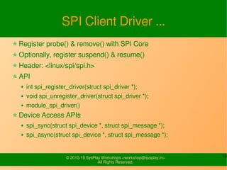 13© 2010-19 SysPlay Workshops <workshop@sysplay.in>
All Rights Reserved.
SPI Client Driver ...
Register probe() & remove() with SPI Core
Optionally, register suspend() & resume()
Header: <linux/spi/spi.h>
API
int spi_register_driver(struct spi_driver *);
void spi_unregister_driver(struct spi_driver *);
module_spi_driver()
Device Access APIs
spi_sync(struct spi_device *, struct spi_message *);
spi_async(struct spi_device *, struct spi_message *);
 