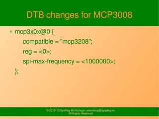 17© 2010-19 SysPlay Workshops <workshop@sysplay.in>
All Rights Reserved.
DTB changes for MCP3008
mcp3x0x@0 {
compatible = "mcp3208";
reg = <0>;
spi-max-frequency = <1000000>;
};
 