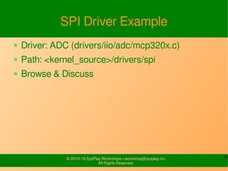 18© 2010-19 SysPlay Workshops <workshop@sysplay.in>
All Rights Reserved.
SPI Driver Example
Driver: ADC (drivers/iio/adc/mcp320x.c)
Path: <kernel_source>/drivers/spi
Browse & Discuss
 