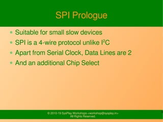 3© 2010-19 SysPlay Workshops <workshop@sysplay.in>
All Rights Reserved.
SPI Prologue
Suitable for small slow devices
SPI is a 4-wire protocol unlike I2
C
Apart from Serial Clock, Data Lines are 2
And an additional Chip Select
 