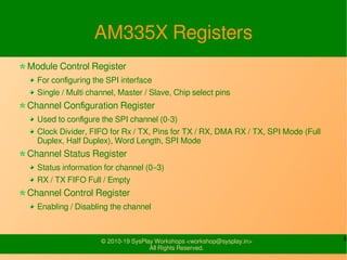 6© 2010-19 SysPlay Workshops <workshop@sysplay.in>
All Rights Reserved.
AM335X Registers
Module Control Register
For configuring the SPI interface
Single / Multi channel, Master / Slave, Chip select pins
Channel Configuration Register
Used to configure the SPI channel (0-3)
Clock Divider, FIFO for Rx / TX, Pins for TX / RX, DMA RX / TX, SPI Mode (Full
Duplex, Half Duplex), Word Length, SPI Mode
Channel Status Register
Status information for channel (0–3)
RX / TX FIFO Full / Empty
Channel Control Register
Enabling / Disabling the channel
 