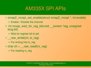 7© 2010-19 SysPlay Workshops <workshop@sysplay.in>
All Rights Reserved.
AM335X SPI APIs
omap2_mcspi_set_enable(struct omap2_mcspi *, int enable)
Enable / Disable the channel
int mcspi_wait_for_reg_bit(void __iomem *reg, unsigned
long bit)
Wait for register bit to set
__raw_writel(ch, tx_reg)
For writing into tx_reg
char ch = __raw_readl(rx_reg)
For reading rx_reg
 