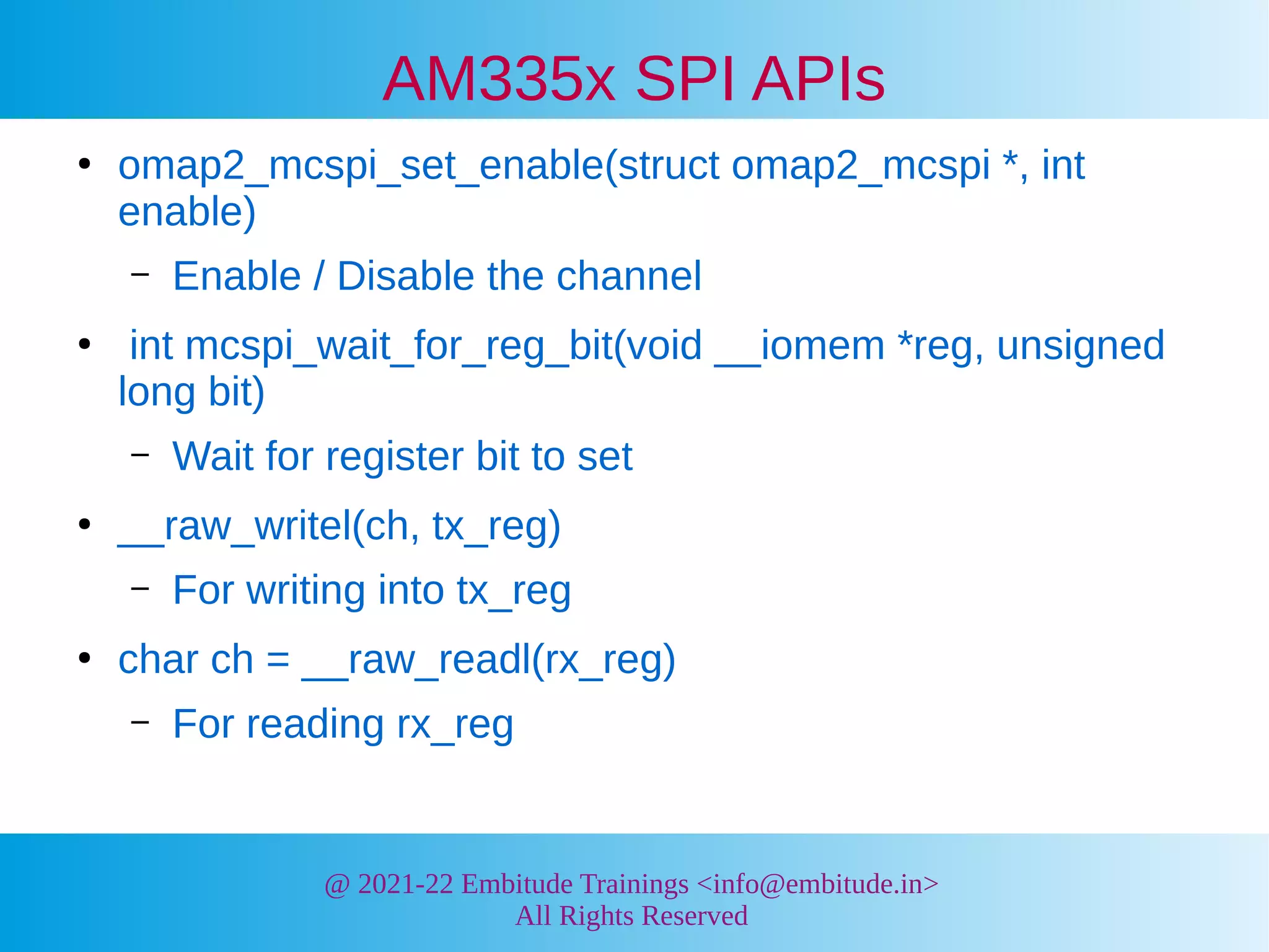 @ 2021-22 Embitude Trainings <info@embitude.in>
All Rights Reserved
AM335x SPI APIs
●
omap2_mcspi_set_enable(struct omap2_mcspi *, int
enable)
– Enable / Disable the channel
●
int mcspi_wait_for_reg_bit(void __iomem *reg, unsigned
long bit)
– Wait for register bit to set
●
__raw_writel(ch, tx_reg)
– For writing into tx_reg
●
char ch = __raw_readl(rx_reg)
– For reading rx_reg
 