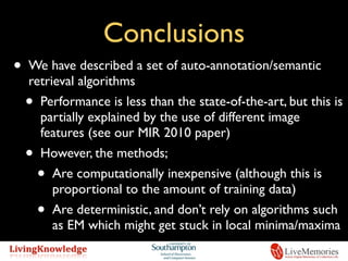 Conclusions
• We have described a set of auto-annotation/semantic
retrieval algorithms
• Performance is less than the state-of-the-art, but this is
partially explained by the use of different image
features (see our MIR 2010 paper)
• However, the methods;
• Are computationally inexpensive (although this is
proportional to the amount of training data)
• Are deterministic, and don’t rely on algorithms such
as EM which might get stuck in local minima/maxima
 