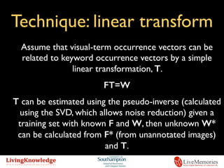 Technique: linear transform
Assume that visual-term occurrence vectors can be
related to keyword occurrence vectors by a simple
linear transformation, T.
FT=W
T can be estimated using the pseudo-inverse (calculated
using the SVD, which allows noise reduction) given a
training set with known F and W, then unknown W*
can be calculated from F* (from unannotated images)
and T.
 